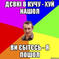 Дєвкі в кучу - хуй нашол Ви єбітєсь - я пошол