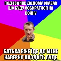 Подзвонив додому сказав шо буду собиратися на войну батька вже їде до мене наверно пиздить буде