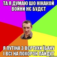 Та я думаю шо нікакой войни нє будєт я Путіна з вєртухи їбану і всі на похорон пайдут