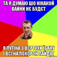 Та я думаю шо нікакой вайни нє будєт я Путіна з вєртухи їбану і всі на похорон пайдут