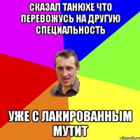 сказал Танюхе что перевожусь на другую специальность уже с лакированным мутит