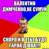 Валентин Димченко,не сумуй скоро й в тебе буде гарна дівка!!!