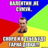 Валентин ,не сумуй.. скоро й в тебе буде гарна дівка!!!