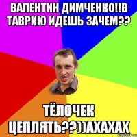 Валентин Димченко!!в Таврию идешь зачем?? Тёлочек цеплять??))ахахах