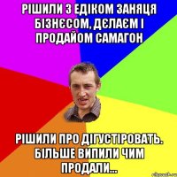 Рішили з едіком заняця бізнєсом, дєлаєм і продайом самагон рішили про дігустіровать. більше випили чим продали...