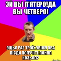 Эй вы п'ятеро!да вы четверо! эщьо раз троїх увіжу оба пізди получіте,понял козьол?