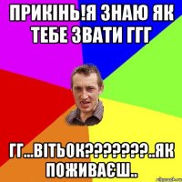 прикінь!я знаю як тебе звати ггг гг...Вітьок???????..як поживаєш..