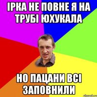 ірка не повне я на трубі юхукала но пацани всі заповнили