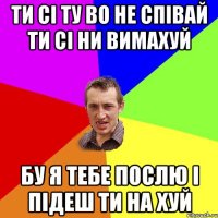 ТИ СІ ТУ ВО НЕ СПІВАЙ ТИ СІ НИ ВИМАХУЙ БУ Я ТЕБЕ ПОСЛЮ І ПІДЕШ ТИ НА ХУЙ