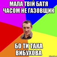 мала твій батя часом не газовщик бо ти така вибухова