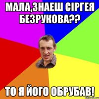 МАЛА,ЗНАЕШ СІРГЕЯ БЕЗРУКОВА?? ТО Я ЙОГО ОБРУБАВ!