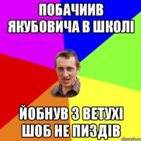 Побачиив якубовича в школі йобнув з ветухі шоб не пиздів