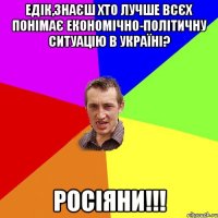 Едік,знаєш хто лучше всєх понімає економічно-політичну ситуацію в Україні? росіяни!!!