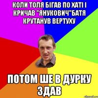 Коли Толя бігав по хаті і кричав "Янукович"Батя крутанув вертуху Потом ше в дурку здав