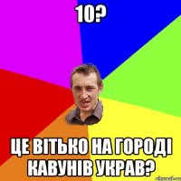 10? це вітько на городі кавунів украв?