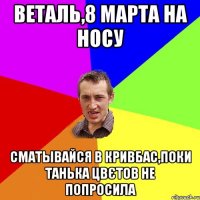 Веталь,8 марта на носу сматывайся в Кривбас,поки Танька цвєтов не попросила