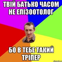 твій батько часом не епізоотолог бо в тебе такий тріпер