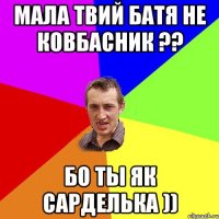 Мала твий батя не ковбасник ?? бо ты як Сарделька ))