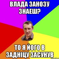 Влада Занозу Знаеш? то я його в задніцу засунув