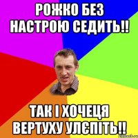 Рожко без настрою седить!! Так і хочеця вертуху улєпіть!!