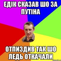 Едік сказав шо за Путіна Отпиздив так шо ледь откачали