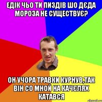 едік чьо ти пиздів шо дєда мороза не существує? он учора травки курнув,так він со мной на качєлях катався