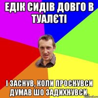 Едік сидів довго в туалєті І заснув, коли проснувси думав шо задихнувси.