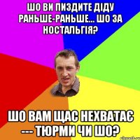 шо ви пиздите діду раньше-раньше... шо за ностальгія? шо вам щас нехватає --- тюрми чи шо?