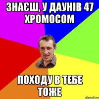 Знаєш, у даунів 47 хромосом Походу в тебе тоже