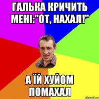 Галька кричить мені:"от, нахал!" а їй хуйом помахал