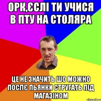 ОРК,ЄСЛІ ТИ УЧИСЯ В ПТУ НА СТОЛЯРА ЦЕ НЕ ЗНАЧИТЬ ШО МОЖНО ПОСЛЄ ПЬЯНКИ СТРУГАТЬ ПІД МАГАЗІНОМ