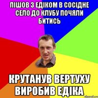 пішов з едіком в сосідне село до клубу почяли битись крутанув вертуху виробив едіка