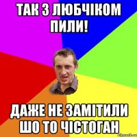 так з Любчіком пили! даже не замітили шо то чістоган