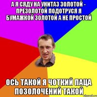 А Я СЯДУ НА УНИТАЗ ЗОЛОТОЙ - ПРЕЗОЛОТОЙ ПОДОТРУСЯ Я БУМАЖКОЙ ЗОЛОТОЙ А НЕ ПРОСТОЙ ОСЬ ТАКОЙ Я ЧОТКИЙ ПАЦА ПОЗОЛОЧЕНИЙ ТАКОЙ