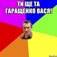 ти ще та Гаращенко Вася! 