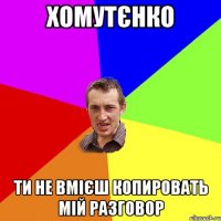 Хомутєнко ти не вмієш копировать мій разговор