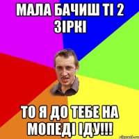 мала бачиш ті 2 зіркі то я до тебе на мопеді іду!!!