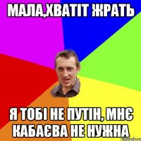 Мала,хватіт жрать я тобі не путін, мнє кабаєва не нужна