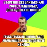 8 Березня вже близько, Хай росте у тата піська, Довга-довга по коліна, груба-груба як поліно, буде мама наша рада і подарка їй не нада!