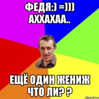 Федя:) =))) аххахаа.. ещё один жениж что ли? ?