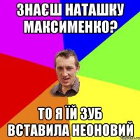 Знаєш Наташку Максименко? то я їй зуб вставила неоновий