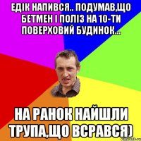 Едік напився.. Подумав,що бетмен і поліз на 10-ти поверховий будинок... На ранок найшли трупа,що всрався)