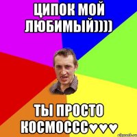 Ципок мой любимый)))) Ты просто космоссс♥♥♥