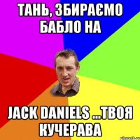 Тань, збираємо бабло на Jack Daniels ...твоя кучерава