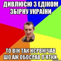 Дивлюсю з Едіком збірну України То він так нєрвнічав шо аж обосрав п'ятки.