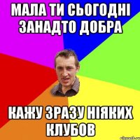 мала ти сьогодні занадто добра кажу зразу ніяких клубов