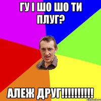 Гу і шо шо ти плуг? Алеж друг!!!!!!!!!!