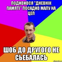 подивився "дневнік памяті" посадив малу на цеп шоб до другого не сьебалась