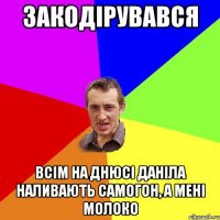 закодірувався всім на днюсі даніла наливають самогон, а мені молоко