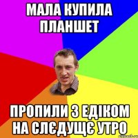 мала купила планшет пропили з Едіком на слєдущє утро